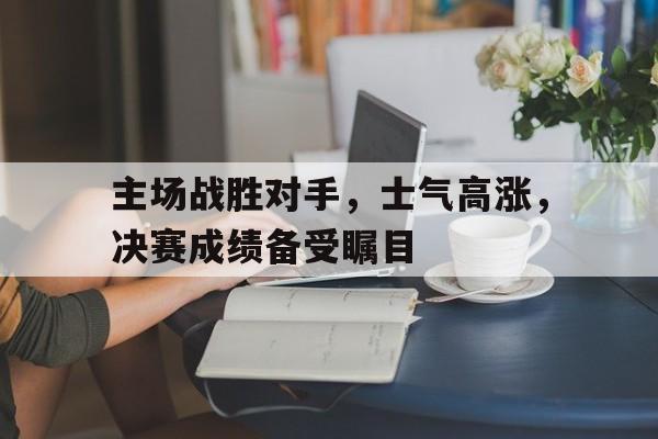 主场战胜对手，士气高涨，决赛成绩备受瞩目的简单介绍
