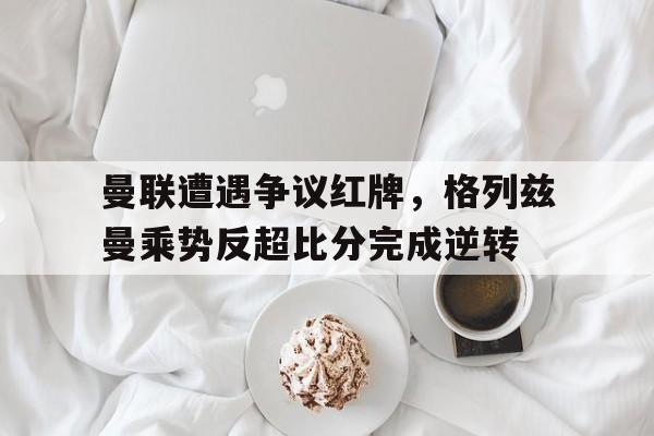 曼联遭遇争议红牌，格列兹曼乘势反超比分完成逆转格列兹曼个人信息